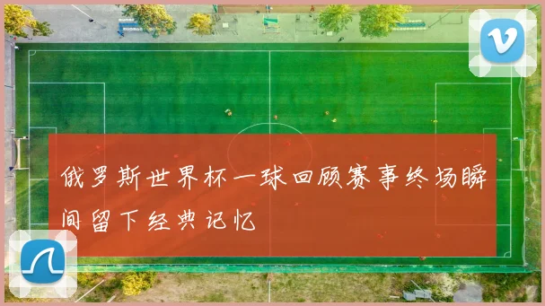 俄罗斯世界杯一球回顾赛事终场瞬间留下经典记忆