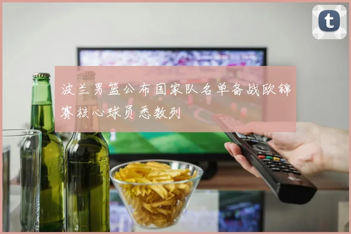 波兰男篮公布国家队名单备战欧锦赛核心球员悉数列