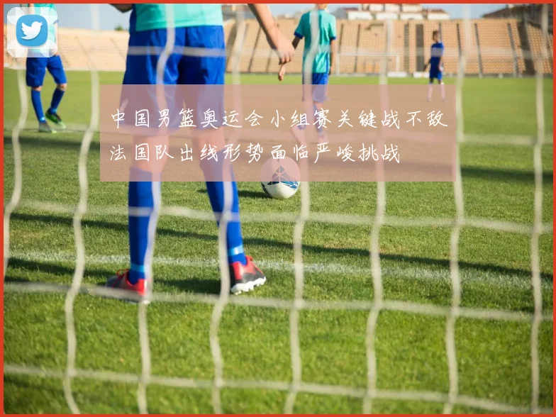 中国男篮奥运会小组赛关键战不敌法国队出线形势面临严峻挑战