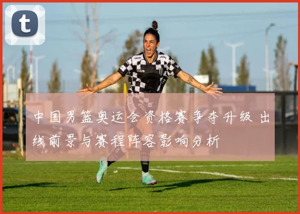 中国男篮奥运会资格赛争夺升级 出线前景与赛程阵容影响分析