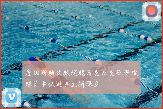 詹姆斯助攻数超越马克杰克逊现役球员中仅逊克里斯保罗