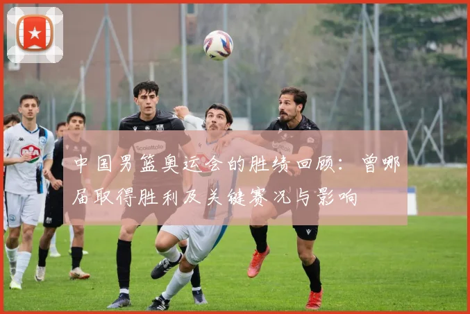 中国男篮奥运会的胜绩回顾:曾哪届取得胜利及关键赛况与影响