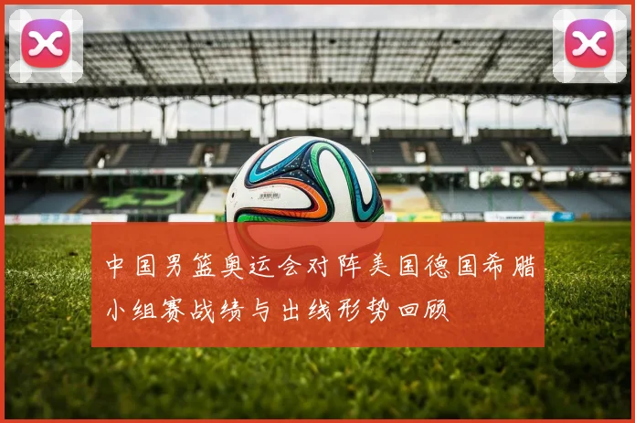 中国男篮奥运会对阵美国德国希腊小组赛战绩与出线形势回顾