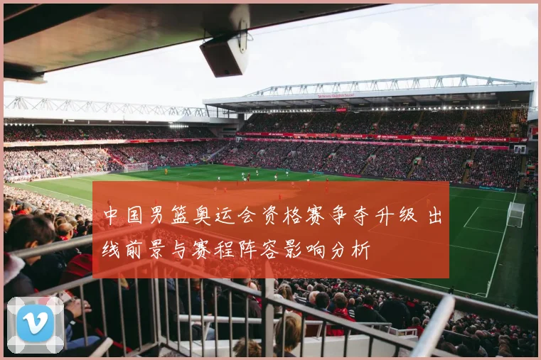 中国男篮奥运会资格赛争夺升级 出线前景与赛程阵容影响分析