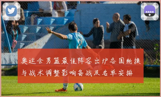 奥运会男篮最佳阵容出炉各国轮换与战术调整影响备战及名单安排