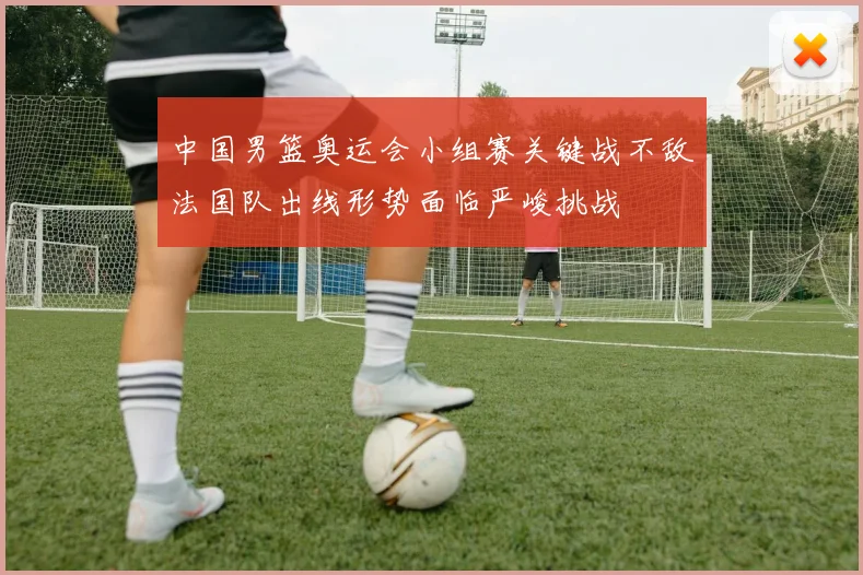 中国男篮奥运会小组赛关键战不敌法国队出线形势面临严峻挑战