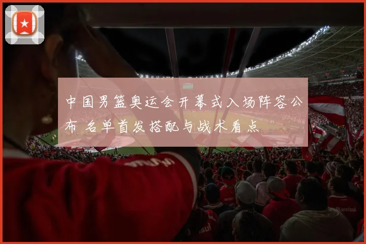 中国男篮奥运会开幕式入场阵容公布 名单首发搭配与战术看点
