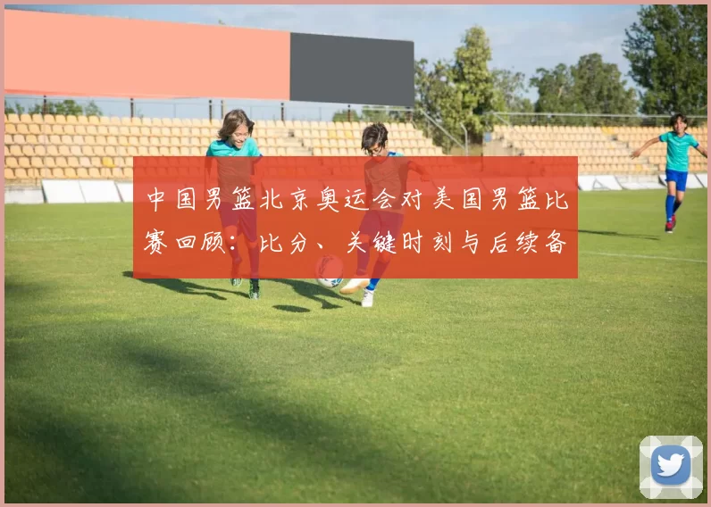 中国男篮北京奥运会对美国男篮比赛回顾：比分、关键时刻与后续备战