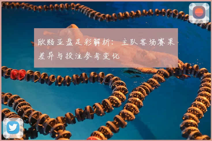 欧赔亚盘足彩解析：主队客场赛果差异与投注参考变化