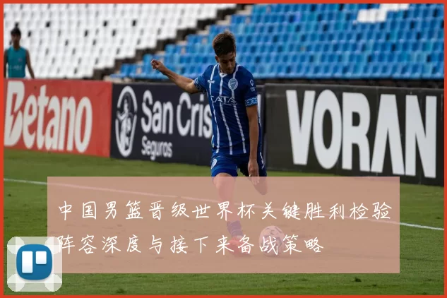 中国男篮晋级世界杯关键胜利检验阵容深度与接下来备战策略