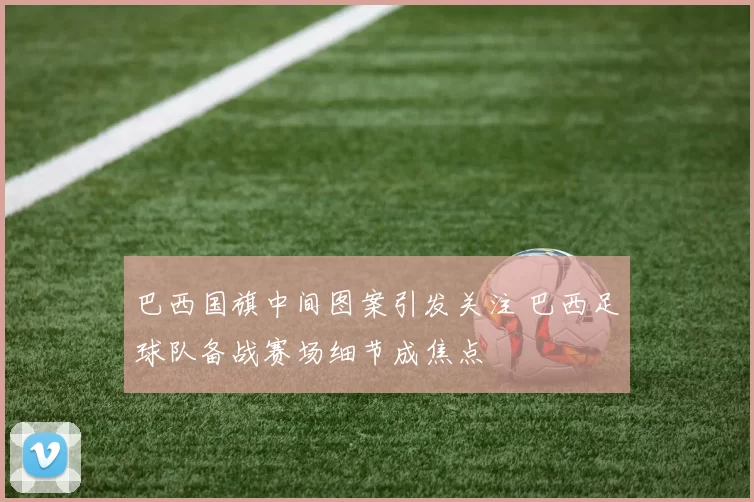 巴西国旗中间图案引发关注 巴西足球队备战赛场细节成焦点