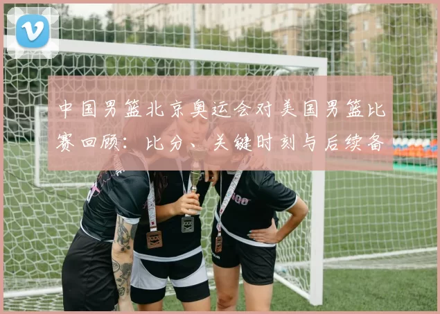 中国男篮北京奥运会对美国男篮比赛回顾：比分、关键时刻与后续备战