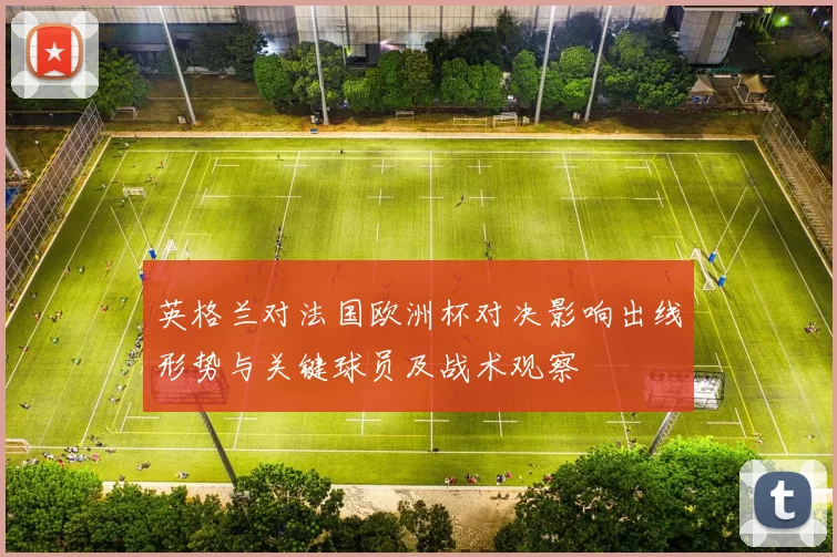 英格兰对法国欧洲杯对决影响出线形势与关键球员及战术观察