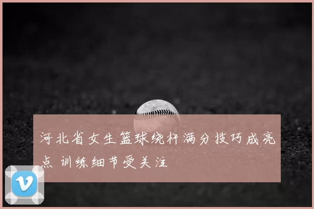 河北省女生篮球绕杆满分技巧成亮点 训练细节受关注
