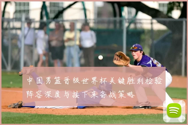 中国男篮晋级世界杯关键胜利检验阵容深度与接下来备战策略