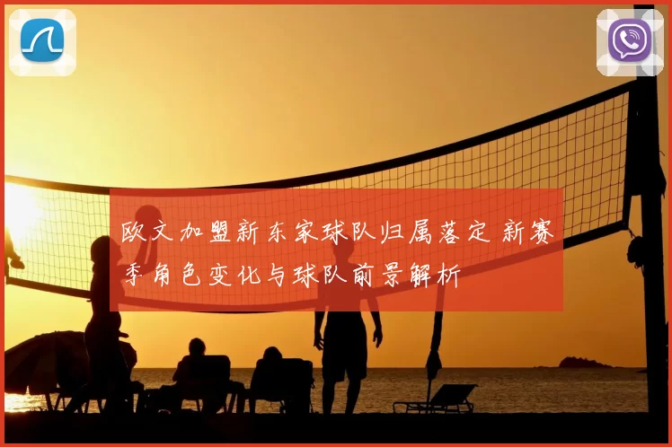 欧文加盟新东家球队归属落定 新赛季角色变化与球队前景解析
