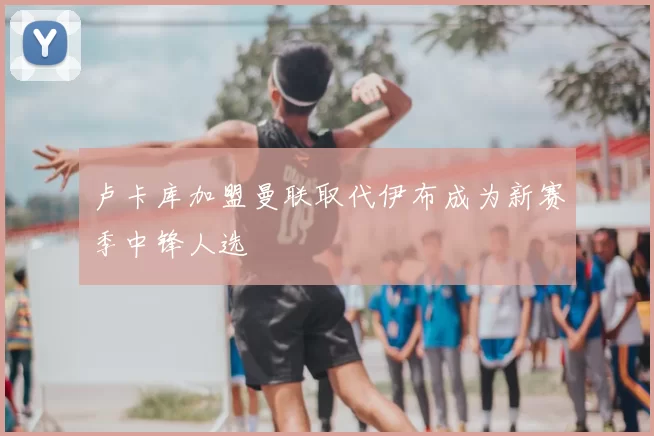 卢卡库加盟曼联取代伊布成为新赛季中锋人选