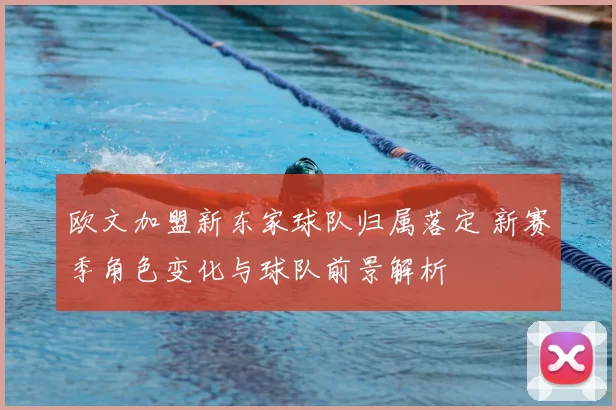 欧文加盟新东家球队归属落定 新赛季角色变化与球队前景解析