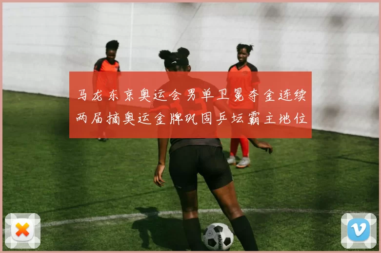 马龙东京奥运会男单卫冕夺金连续两届摘奥运金牌巩固乒坛霸主地位