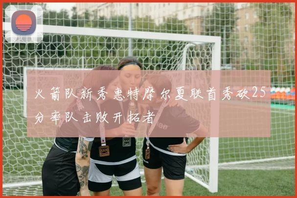 火箭队新秀惠特摩尔夏联首秀砍25分率队击败开拓者