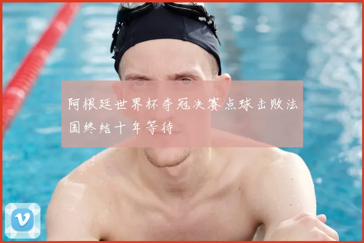 阿根廷世界杯夺冠决赛点球击败法国终结十年等待