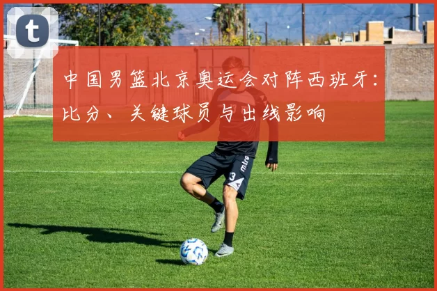 中国男篮北京奥运会对阵西班牙：比分、关键球员与出线影响