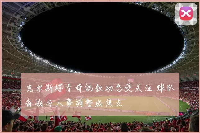 克尔斯塔季奇执教动态受关注 球队备战与人事调整成焦点