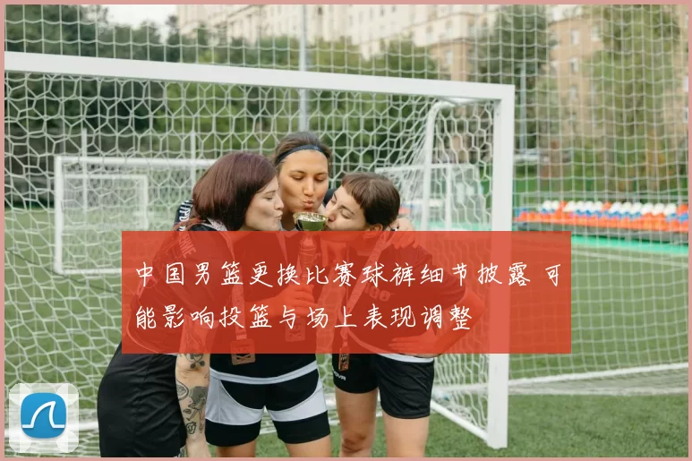中国男篮更换比赛球裤细节披露 可能影响投篮与场上表现调整