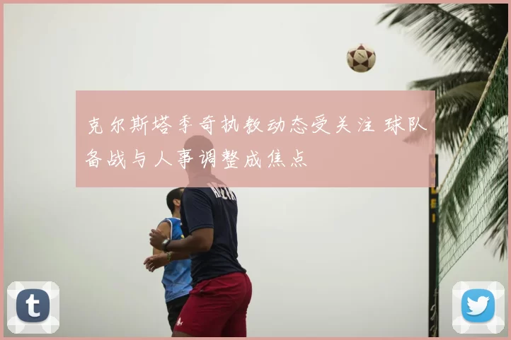 克尔斯塔季奇执教动态受关注 球队备战与人事调整成焦点