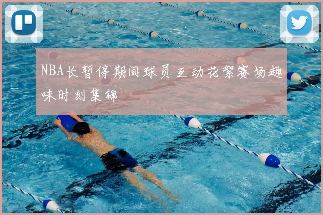 NBA长暂停期间球员互动花絮赛场趣味时刻集锦