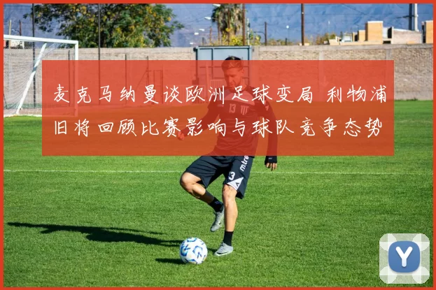 麦克马纳曼谈欧洲足球变局 利物浦旧将回顾比赛影响与球队竞争态势