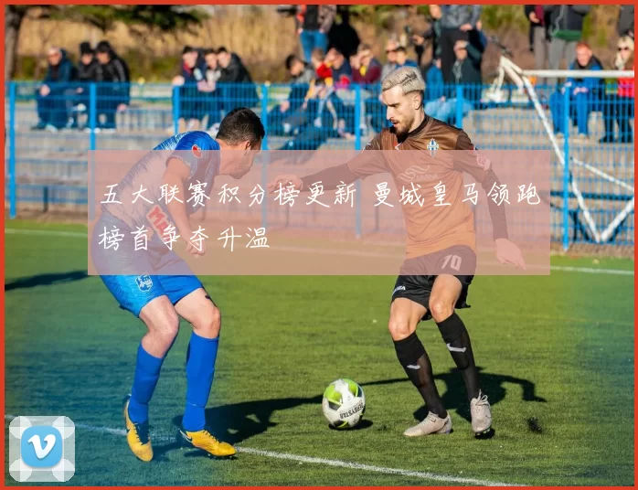 五大联赛积分榜更新 曼城皇马领跑榜首争夺升温