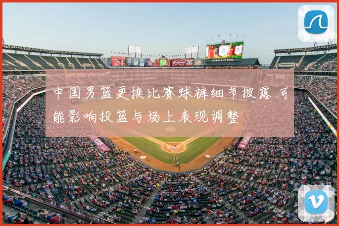 中国男篮更换比赛球裤细节披露 可能影响投篮与场上表现调整