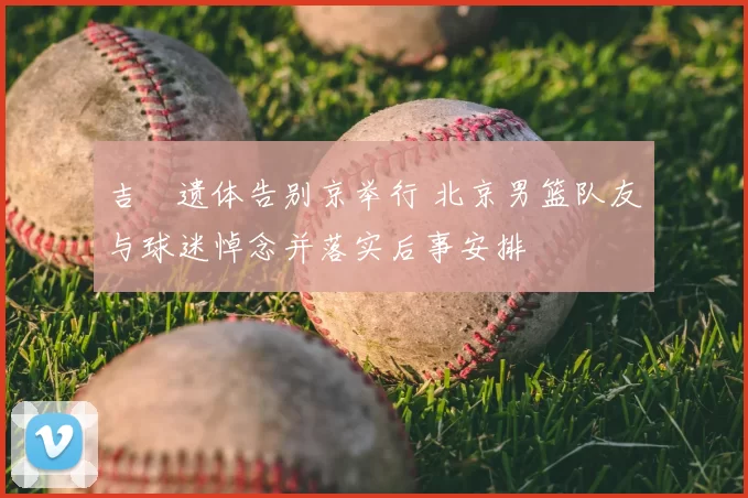 吉喆遗体告别京举行 北京男篮队友与球迷悼念并落实后事安排