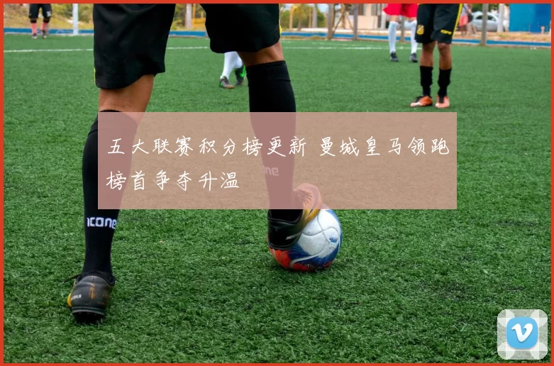 五大联赛积分榜更新 曼城皇马领跑榜首争夺升温