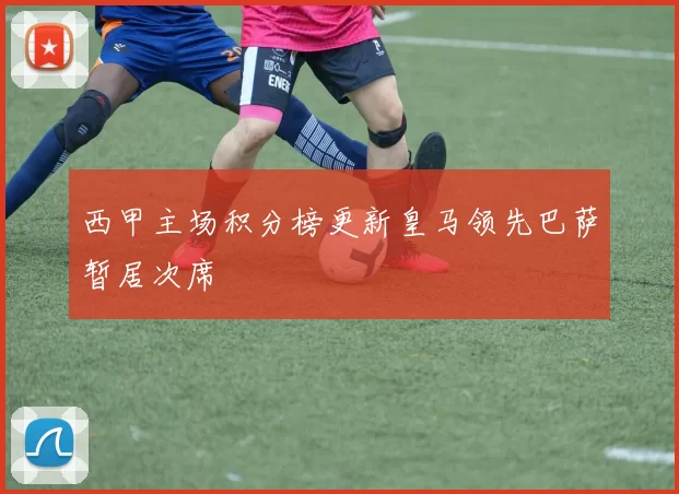 西甲主场积分榜更新皇马领先巴萨暂居次席