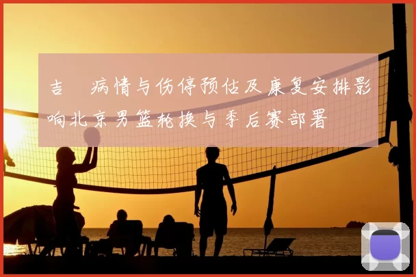 吉喆病情与伤停预估及康复安排影响北京男篮轮换与季后赛部署