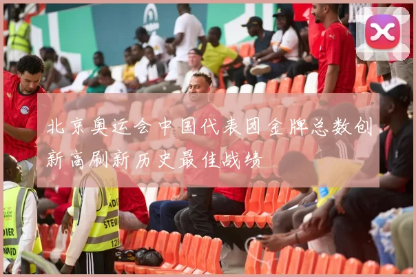 北京奥运会中国代表团金牌总数创新高刷新历史最佳战绩