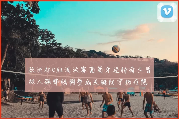 欧洲杯e组淘汰赛葡萄牙逆转荷兰晋级八强锋线调整成关键防守仍存隐患
