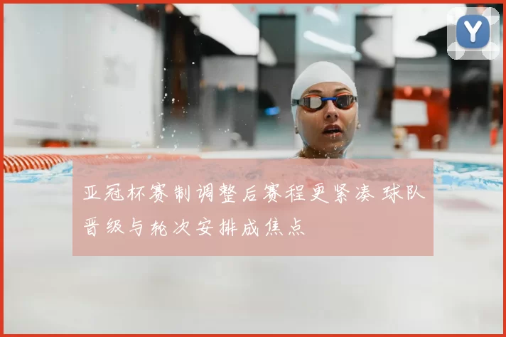 亚冠杯赛制调整后赛程更紧凑 球队晋级与轮次安排成焦点