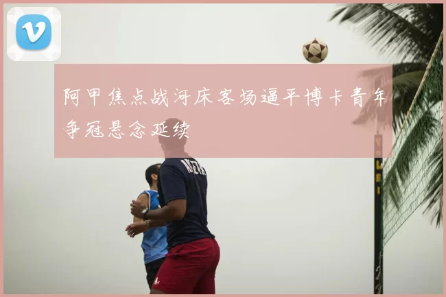 阿甲焦点战河床客场逼平博卡青年争冠悬念延续