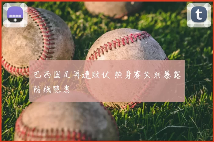 巴西国足再遭败仗 热身赛失利暴露防线隐患