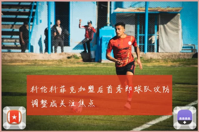 科伦科菲克加盟后首秀即球队攻防调整成关注焦点