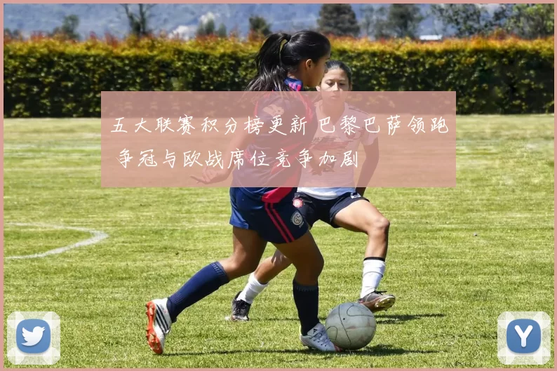 五大联赛积分榜更新 巴黎巴萨领跑 争冠与欧战席位竞争加剧