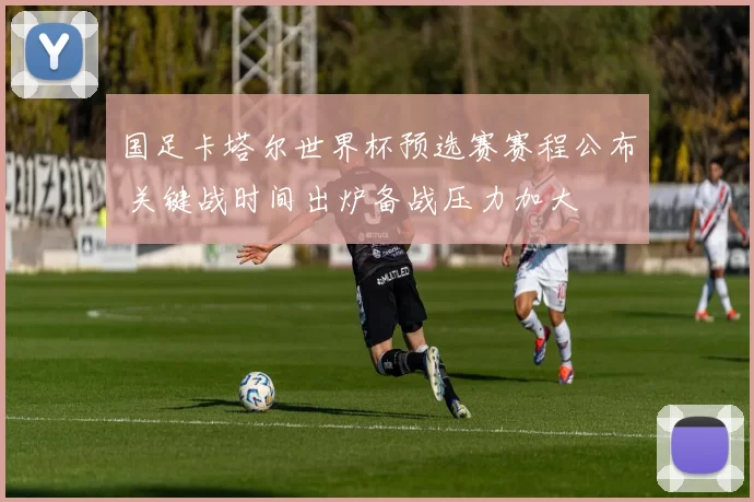 国足卡塔尔世界杯预选赛赛程公布 关键战时间出炉备战压力加大