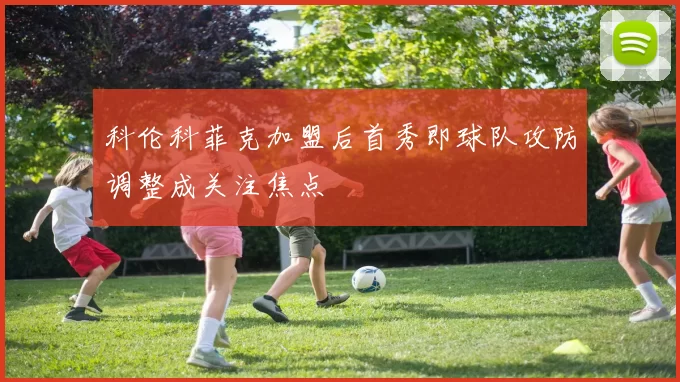 科伦科菲克加盟后首秀即球队攻防调整成关注焦点