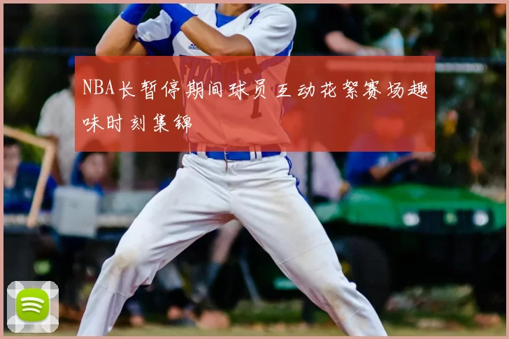 NBA长暂停期间球员互动花絮赛场趣味时刻集锦