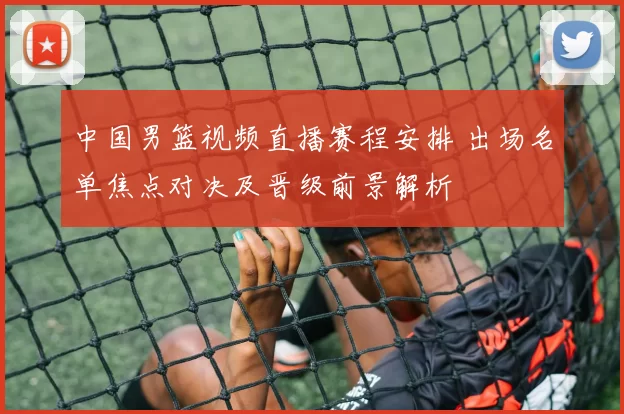 中国男篮视频直播赛程安排 出场名单焦点对决及晋级前景解析
