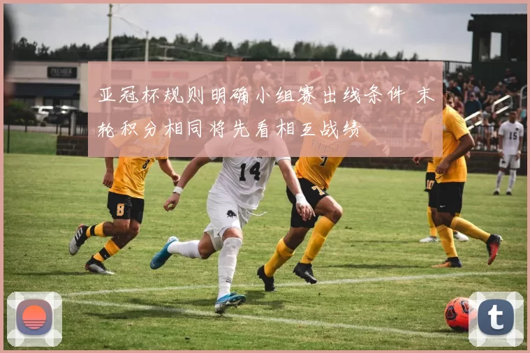 亚冠杯规则明确小组赛出线条件 末轮积分相同将先看相互战绩