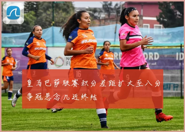 皇马巴萨联赛积分差距扩大至八分争冠悬念几近终结